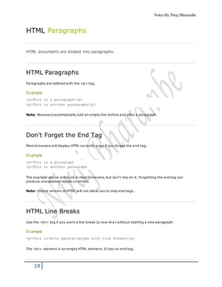 Notes By Niraj Bharambe
19
HTML Paragraphs
HTML documents are divided into paragraphs.
HTML Paragraphs
Paragraphs are defined with the <p> tag.
Example
<p>This is a paragraph</p>
<p>This is another paragraph</p>
Note: Browsers automatically add an empty line before and after a paragraph.
Don't Forget the End Tag
Most browsers will display HTML correctly even if you forget the end tag:
Example
<p>This is a paragraph
<p>This is another paragraph
The example above will work in most browsers, but don't rely on it. Forgetting the end tag can
produce unexpected results or errors.
Note: Future version of HTML will not allow you to skip end tags.
HTML Line Breaks
Use the <br> tag if you want a line break (a new line) without starting a new paragraph:
Example
<p>This is<br>a para<br>graph with line breaks</p>
The <br> element is an empty HTML element. It has no end tag.
 