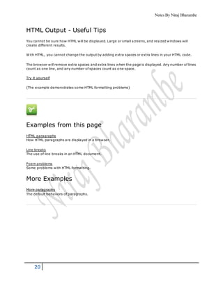 Notes By Niraj Bharambe
20
HTML Output - Useful Tips
You cannot be sure how HTML will be displayed. Large or small screens, and resized windows will
create different results.
With HTML, you cannot change the output by adding extra spaces or extra lines in your HTML code.
The browser will remove extra spaces and extra lines when the page is displayed. Any number of lines
count as one line, and any number of spaces count as one space.
Try it yourself
(The example demonstrates some HTML formatting problems)
Examples from this page
HTML paragraphs
How HTML paragraphs are displayed in a browser.
Line breaks
The use of line breaks in an HTML document.
Poem problems
Some problems with HTML formatting.
More Examples
More paragraphs
The default behaviors of paragraphs.
 