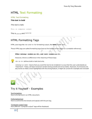 Notes By Niraj Bharambe
22
HTML Text Formatting
HTML Text Formatting
This text is bold
This text is italic
This is computer output
This is subscript and superscript
HTML Formatting Tags
HTML uses tags like <b> and <i> for formatting output, like bold or italic text.
These HTML tags are called formatting tags (look at the bottom of this page for a complete reference).
Often <strong> renders as <b>, and <em> renders as <i>.
However, there is a difference in the meaning of these tags:
<b> or <i> defines bold or italic text only.
<strong> or <em> means that you want the text to be rendered in a way that the user understands as
"important". Today, all major browsers render strong as bold and em as italics. However, if a browser one
day wants to make a text highlighted with the strong feature, it might be cursive for example and not bold!
Try it Yourself - Examples
Text formatting
How to format text in an HTML document.
Preformatted text
How to control the line breaks and spaces with the pre tag.
"Computer output" tags
How different "computer output" tags will be displayed.
 
