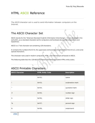 Notes By Niraj Bharambe
231
HTML ASCII Reference
The ASCII character-set is used to send information between computers on the
Internet.
The ASCII Character Set
ASCII stands for the "American Standard Code for Information Interchange". It was designed in the
early 60's, as a standard character-set for computers and hardware devices like teleprinters and
tapedrives.
ASCII is a 7-bit character set containing 128 characters.
It contains the numbers from 0-9, the uppercase and lowercase English letters from A to Z, and some
special characters.
The character-sets used in modern computers, HTML, and Internet are all based on ASCII.
The following table lists the 128 ASCII characters and their equivalent HTML entity codes.
ASCII Printable Characters
ASCII Character HTML Entity Code Description
  space
! ! exclamation mark
" " quotation mark
# # number sign
$ $ dollar sign
% % percent sign
& & ampersand
 