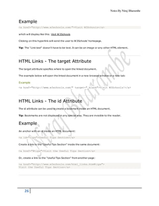 Notes By Niraj Bharambe
26
Example
<a href="http://www.w3schools.com/">Visit W3Schools</a>
which will display like this: Visit W3Schools
Clicking on this hyperlink will send the user to W3Schools' homepage.
Tip: The "Link text" doesn't have to be text. It can be an image or any other HTML element.
HTML Links - The target Attribute
The target attribute specifies where to open the linked document.
The example below will open the linked document in a new browser window or a new tab:
Example
<a href="http://www.w3schools.com/" target="_blank">Visit W3Schools!</a>
HTML Links - The id Attribute
The id attribute can be used to create a bookmark inside an HTML document.
Tip: Bookmarks are not displayed in any special way. They are invisible to the reader.
Example
An anchor with an id inside an HTML document:
<a id="tips">Useful Tips Section</a>
Create a link to the "Useful Tips Section" inside the same document:
<a href="#tips">Visit the Useful Tips Section</a>
Or, create a link to the "Useful Tips Section" from another page:
<a href="http://www.w3schools.com/html_links.htm#tips">
Visit the Useful Tips Section</a>
 