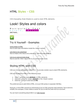 Notes By Niraj Bharambe
32
HTML Styles - CSS
CSS (Cascading Style Sheets) is used to style HTML elements.
Look! Styles and colors
M a n i p u l a t e T e x t
C o l o r s , B o x e s
and more...
Try it Yourself - Examples
Using styles in HTML
How to add style information inside the <head> section.
Link that is not underlined
How to make a link that is not underlined, with the style attribute.
Link to an external style sheet
How to use the <link> tag to link to an external style sheet.
Styling HTML with CSS
CSS was introduced together with HTML 4, to provide a better way to style HTML elements.
CSS can be added to HTML in the following ways:
 Inline - using the style attribute in HTML elements
 Internal - using the <style> element in the <head> section
 External - using an external CSS file
The preferred way to add CSS to HTML, is to put CSS syntax in separate CSS files.
However, in this HTML tutorial we will introduce you to CSS using the style attribute. This is done to
simplify the examples. It also makes it easier for you to edit the code and try it yourself.
You can learn everything about CSS in our CSS Tutorial.
 