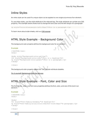 Notes By Niraj Bharambe
33
Inline Styles
An inline style can be used if a unique style is to be applied to one single occurrence of an element.
To use inline styles, use the style attribute in the relevant tag. The style attribute can contain any CSS
property. The example below shows how to change the text color and the left margin of a paragraph:
<p style="color:blue;margin-left:20px;">This is a paragraph.</p>
To learn more about style sheets, visit our CSS tutorial.
HTML Style Example - Background Color
The background-color property defines the background color for an element:
Example
<!DOCTYPE html>
<html>
<body style="background-color:yellow;">
<h2 style="background-color:red;">This is a heading</h2>
<p style="background-color:green;">This is a paragraph.</p>
</body>
</html>
The background-color property makes the "old" bgcolor attribute obsolete.
Try it yourself: Background color the old way
HTML Style Example - Font, Color and Size
The font-family, color, and font-size properties defines the font, color, and size of the text in an
element:
Example
<!DOCTYPE html>
<html>
<body>
<h1 style="font-family:verdana;">A heading</h1>
<p style="font-family:arial;color:red;font-size:20px;">A paragraph.</p>
</body>
</html>
 