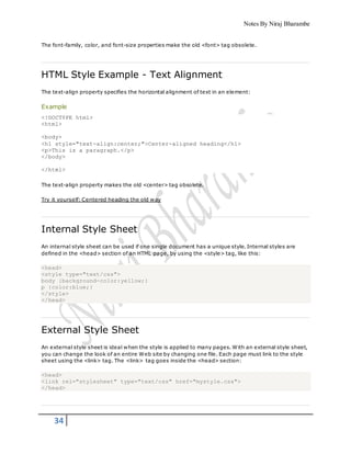 Notes By Niraj Bharambe
34
The font-family, color, and font-size properties make the old <font> tag obsolete.
HTML Style Example - Text Alignment
The text-align property specifies the horizontal alignment of text in an element:
Example
<!DOCTYPE html>
<html>
<body>
<h1 style="text-align:center;">Center-aligned heading</h1>
<p>This is a paragraph.</p>
</body>
</html>
The text-align property makes the old <center> tag obsolete.
Try it yourself: Centered heading the old way
Internal Style Sheet
An internal style sheet can be used if one single document has a unique style. Internal styles are
defined in the <head> section of an HTML page, by using the <style> tag, like this:
<head>
<style type="text/css">
body {background-color:yellow;}
p {color:blue;}
</style>
</head>
External Style Sheet
An external style sheet is ideal when the style is applied to many pages. With an external style sheet,
you can change the look of an entire Web site by changing one file. Each page must link to the style
sheet using the <link> tag. The <link> tag goes inside the <head> section:
<head>
<link rel="stylesheet" type="text/css" href="mystyle.css">
</head>
 