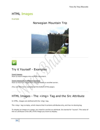 Notes By Niraj Bharambe
36
HTML Images
Example
Norwegian Mountain Trip
Try it Yourself - Examples
Insert images
How to insert images into an HTML document.
Insert images from different locations
How to insert an image from another folder or another server.
(You can find more examples at the bottom of this page).
HTML Images - The <img> Tag and the Src Attribute
In HTML, images are defined with the <img> tag.
The <img> tag is empty, which means that it contains attributes only, and has no closing tag.
To display an image on a page, you need to use the src attribute. Src stands for "source". The value of
the src attribute is the URL of the image you want to display.
 