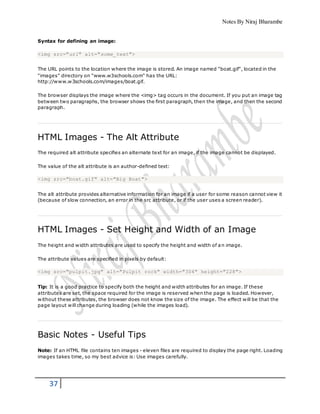 Notes By Niraj Bharambe
37
Syntax for defining an image:
<img src="url" alt="some_text">
The URL points to the location where the image is stored. An image named "boat.gif", located in the
"images" directory on "www.w3schools.com" has the URL:
http://www.w3schools.com/images/boat.gif.
The browser displays the image where the <img> tag occurs in the document. If you put an image tag
between two paragraphs, the browser shows the first paragraph, then the image, and then the second
paragraph.
HTML Images - The Alt Attribute
The required alt attribute specifies an alternate text for an image, if the image cannot be displayed.
The value of the alt attribute is an author-defined text:
<img src="boat.gif" alt="Big Boat">
The alt attribute provides alternative information for an image if a user for some reason cannot view it
(because of slow connection, an error in the src attribute, or if the user uses a screen reader).
HTML Images - Set Height and Width of an Image
The height and width attributes are used to specify the height and width of an image.
The attribute values are specified in pixels by default:
<img src="pulpit.jpg" alt="Pulpit rock" width="304" height="228">
Tip: It is a good practice to specify both the height and width attributes for an image. If these
attributes are set, the space required for the image is reserved when the page is loaded. However,
without these attributes, the browser does not know the size of the image. The effect will be that the
page layout will change during loading (while the images load).
Basic Notes - Useful Tips
Note: If an HTML file contains ten images - eleven files are required to display the page right. Loading
images takes time, so my best advice is: Use images carefully.
 