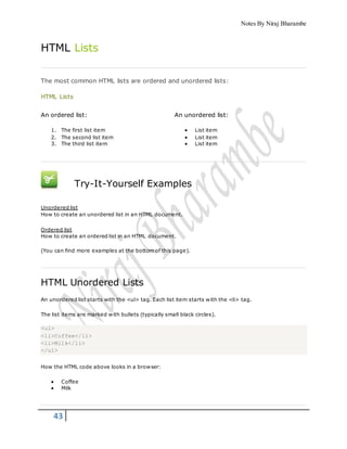 Notes By Niraj Bharambe
43
HTML Lists
The most common HTML lists are ordered and unordered lists:
HTML Lists
An ordered list:
1. The first list item
2. The second list item
3. The third list item
An unordered list:
 List item
 List item
 List item
Try-It-Yourself Examples
Unordered list
How to create an unordered list in an HTML document.
Ordered list
How to create an ordered list in an HTML document.
(You can find more examples at the bottom of this page).
HTML Unordered Lists
An unordered list starts with the <ul> tag. Each list item starts with the <li> tag.
The list items are marked with bullets (typically small black circles).
<ul>
<li>Coffee</li>
<li>Milk</li>
</ul>
How the HTML code above looks in a browser:
 Coffee
 Milk
 
