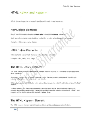 Notes By Niraj Bharambe
46
HTML <div> and <span>
HTML elements can be grouped together with <div> and <span>.
HTML Block Elements
Most HTML elements are defined as block level elements or as inline elements.
Block level elements normally start (and end) with a new line when displayed in a browser.
Examples: <h1>, <p>, <ul>, <table>
HTML Inline Elements
Inline elements are normally displayed without starting a new line.
Examples: <b>, <td>, <a>, <img>
The HTML <div> Element
The HTML <div> element is a block level element that can be used as a container for grouping other
HTML elements.
The <div> element has no special meaning. Except that, because it is a block level element, the
browser will display a line break before and after it.
When used together with CSS, the <div> element can be used to set style attributes to large blocks of
content.
Another common use of the <div>element, is for document layout. It replaces the "old way" of
defining layout using tables. Using <table> elements for layout is not the correct use of <table>. The
purpose of the <table> element is to display tabular data.
The HTML <span> Element
The HTML <span> element is an inline element that can be used as a container for text.
 