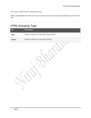 Notes By Niraj Bharambe
47
The <span> element has no special meaning.
When used together with CSS, the <span> element can be used to set style attributes to parts of the
text.
HTML Grouping Tags
Tag Description
<div> Defines a section in a document (block-level)
<span> Defines a section in a document (inline)
 