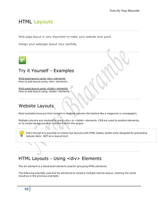 Notes By Niraj Bharambe
48
HTML Layouts
Web page layout is very important to make your website look good.
Design your webpage layout very carefully.
Try it Yourself - Examples
Web page layout using <div> elements
How to add layout using <div> elements.
Web page layout using <table> elements
How to add layout using <table> elements.
Website Layouts
Most websites have put their content in multiple columns (formatted like a magazine or newspaper).
Multiple columns are created by using <div> or <table> elements. CSS are used to position elements,
or to create backgrounds or colorful look for the pages.
Even though it is possible to create nice layouts with HTML tables, tables were designed for presenting
tabular data - NOT as a layout tool!
HTML Layouts - Using <div> Elements
The div element is a block level element used for grouping HTML elements.
The following example uses five div elements to create a multiple column layout, creating the same
result as in the previous example:
 