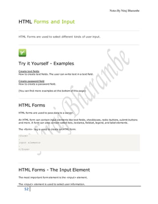 Notes By Niraj Bharambe
52
HTML Forms and Input
HTML Forms are used to select different kinds of user input.
Try it Yourself - Examples
Create text fields
How to create text fields. The user can write text in a text field.
Create password field
How to create a password field.
(You can find more examples at the bottom of this page)
HTML Forms
HTML forms are used to pass data to a server.
An HTML form can contain input elements like text fields, checkboxes, radio-buttons, submit buttons
and more. A form can also contain select lists, textarea, fieldset, legend, and label elements.
The <form> tag is used to create an HTML form:
<form>
.
input elements
.
</form>
HTML Forms - The Input Element
The most important form element is the <input> element.
The <input> element is used to select user information.
 