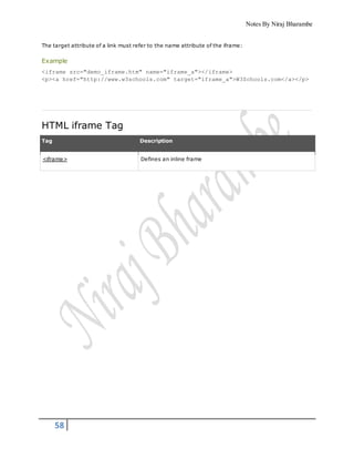 Notes By Niraj Bharambe
58
The target attribute of a link must refer to the name attribute of the iframe:
Example
<iframe src="demo_iframe.htm" name="iframe_a"></iframe>
<p><a href="http://www.w3schools.com" target="iframe_a">W3Schools.com</a></p>
HTML iframe Tag
Tag Description
<iframe> Defines an inline frame
 