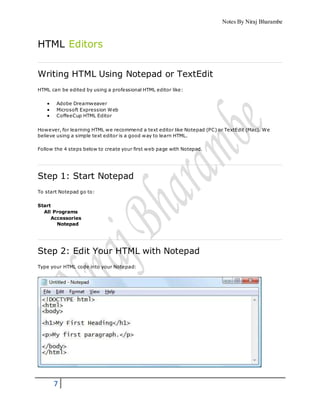 Notes By Niraj Bharambe
7
HTML Editors
Writing HTML Using Notepad or TextEdit
HTML can be edited by using a professional HTML editor like:
 Adobe Dreamweaver
 Microsoft Expression Web
 CoffeeCup HTML Editor
However, for learning HTML we recommend a text editor like Notepad (PC) or TextEdit (Mac). We
believe using a simple text editor is a good way to learn HTML.
Follow the 4 steps below to create your first web page with Notepad.
Step 1: Start Notepad
To start Notepad go to:
Start
All Programs
Accessories
Notepad
Step 2: Edit Your HTML with Notepad
Type your HTML code into your Notepad:
 