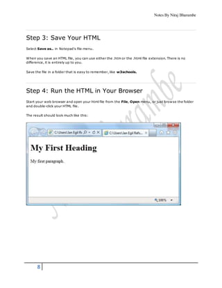 Notes By Niraj Bharambe
8
Step 3: Save Your HTML
Select Save as.. in Notepad's file menu.
When you save an HTML file, you can use either the .htm or the .html file extension. There is no
difference, it is entirely up to you.
Save the file in a folder that is easy to remember, like w3schools.
Step 4: Run the HTML in Your Browser
Start your web browser and open your html file from the File, Open menu, or just browse the folder
and double-click your HTML file.
The result should look much like this:
 