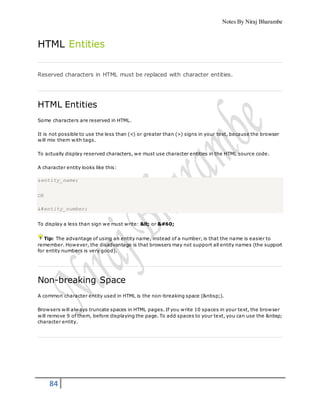 Notes By Niraj Bharambe
84
HTML Entities
Reserved characters in HTML must be replaced with character entities.
HTML Entities
Some characters are reserved in HTML.
It is not possible to use the less than (<) or greater than (>) signs in your text, because the browser
will mix them with tags.
To actually display reserved characters, we must use character entities in the HTML source code.
A character entity looks like this:
&entity_name;
OR
&#entity_number;
To display a less than sign we must write: < or <
Tip: The advantage of using an entity name, instead of a number, is that the name is easier to
remember. However, the disadvantage is that browsers may not support all entity names (the support
for entity numbers is very good).
Non-breaking Space
A common character entity used in HTML is the non-breaking space (&nbsp;).
Browsers will always truncate spaces in HTML pages. If you write 10 spaces in your text, the browser
will remove 9 of them, before displaying the page. To add spaces to your text, you can use the &nbsp;
character entity.
 
