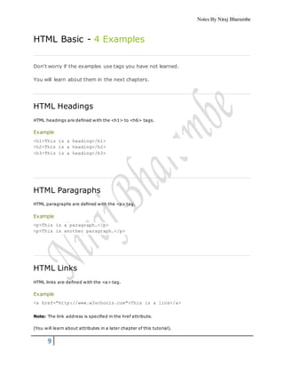 Notes By Niraj Bharambe
9
HTML Basic - 4 Examples
Don't worry if the examples use tags you have not learned.
You will learn about them in the next chapters.
HTML Headings
HTML headings are defined with the <h1> to <h6> tags.
Example
<h1>This is a heading</h1>
<h2>This is a heading</h2>
<h3>This is a heading</h3>
HTML Paragraphs
HTML paragraphs are defined with the <p> tag.
Example
<p>This is a paragraph.</p>
<p>This is another paragraph.</p>
HTML Links
HTML links are defined with the <a> tag.
Example
<a href="http://www.w3schools.com">This is a link</a>
Note: The link address is specified in the href attribute.
(You will learn about attributes in a later chapter of this tutorial).
 