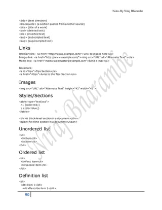 Notes By Niraj Bharambe
90
<bdo> (text direction)
<blockquote> (a section quoted from another source)
<cite> (title of a work)
<del> (deleted text)
<ins> (inserted text)
<sub> (subscripted text)
<sup> (superscripted text)
Links
Ordinary link: <a href="http://www.example.com/">Link-text goes here</a>
Image-link: <a href="http://www.example.com/"><img src="URL" alt="Alternate Text"></a>
Mailto link: <a href="mailto:webmaster@example.com">Send e-mail</a>
Bookmark:
<a id="tips">Tips Section</a>
<a href="#tips">Jump to the Tips Section</a>
Images
<img src="URL" alt="Alternate Text" height="42" width="42">
Styles/Sections
<style type="text/css">
h1 {color:red;}
p {color:blue;}
</style>
<div>A block-level section in a document</div>
<span>An inline section in a document</span>
Unordered list
<ul>
<li>Item</li>
<li>Item</li>
</ul>
Ordered list
<ol>
<li>First item</li>
<li>Second item</li>
</ol>
Definition list
<dl>
<dt>Item 1</dt>
<dd>Describe item 1</dd>
 