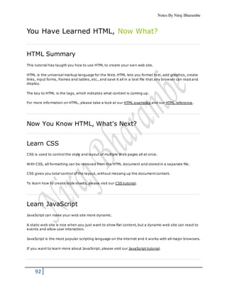 Notes By Niraj Bharambe
92
You Have Learned HTML, Now What?
HTML Summary
This tutorial has taught you how to use HTML to create your own web site.
HTML is the universal markup language for the Web. HTML lets you format text, add graphics, create
links, input forms, frames and tables, etc., and save it all in a text file that any browser can read and
display.
The key to HTML is the tags, which indicates what content is coming up.
For more information on HTML, please take a look at our HTML examples and our HTML reference.
Now You Know HTML, What's Next?
Learn CSS
CSS is used to control the style and layout of multiple Web pages all at once.
With CSS, all formatting can be removed from the HTML document and stored in a separate file.
CSS gives you total control of the layout, without messing up the document content.
To learn how to create style sheets, please visit our CSS tutorial.
Learn JavaScript
JavaScript can make your web site more dynamic.
A static web site is nice when you just want to show flat content, but a dynamic web site can react to
events and allow user interaction.
JavaScript is the most popular scripting language on the internet and it works with all major browsers.
If you want to learn more about JavaScript, please visit our JavaScript tutorial.
 
