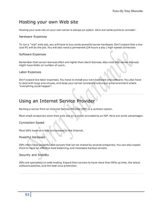 Notes By Niraj Bharambe
93
Hosting your own Web site
Hosting your web site on your own server is always an option. Here are some points to consider:
Hardware Expenses
To run a "real" web site, you will have to buy some powerful server hardware. Don't expect that a low
cost PC will do the job. You will also need a permanent (24 hours a day ) high-speed connection.
Software Expenses
Remember that server-licenses often are higher than client-licenses. Also note that server-licenses
might have limits on number of users.
Labor Expenses
Don't expect low labor expenses. You have to install your own hardware and software. You also have
to deal with bugs and viruses, and keep your server constantly running in an environment where
"everything could happen".
Using an Internet Service Provider
Renting a server from an Internet Service Provider (ISP) is a common option.
Most small companies store their web site on a server provided by an ISP. Here are some advantages:
Connection Speed
Most ISPs have very fast connections to the Internet.
Powerful Hardware
ISPs often have powerful web servers that can be shared by several companies. You can also expect
them to have an effective load balancing, and necessary backup servers.
Security and Stability
ISPs are specialists on web hosting. Expect their servers to have more than 99% up time, the latest
software patches, and the best virus protection.
 
