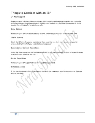 Notes By Niraj Bharambe
94
Things to Consider with an ISP
24-hour support
Make sure your ISP offers 24-hours support. Don't put yourself in a situation where you cannot fix
critical problems without having to wait until the next working day. Toll-free phone could be vital if
you don't want to pay for long distance calls.
Daily Backup
Make sure your ISP runs a daily backup routine, otherwise you may lose some valuable data.
Traffic Volume
Study the ISP's traffic volume restrictions. Make sure that you don't have to pay a fortune for
unexpected high traffic if your web site becomes popular.
Bandwidth or Content Restrictions
Study the ISP's bandwidth and content restrictions. If you plan to publish pictures or broadcast video
or sound, make sure that you can.
E-mail Capabilities
Make sure your ISP supports the e-mail capabilities you need.
Database Access
If you plan to use data from databases on your web site, make sure your ISP supports the database
access you need.
 