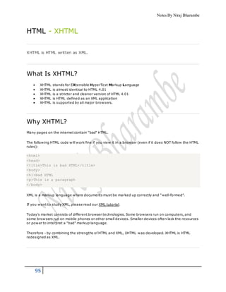 Notes By Niraj Bharambe
95
HTML - XHTML
XHTML is HTML written as XML.
What Is XHTML?
 XHTML stands for EXtensible HyperText Markup Language
 XHTML is almost identical to HTML 4.01
 XHTML is a stricter and cleaner version of HTML 4.01
 XHTML is HTML defined as an XML application
 XHTML is supported by all major browsers.
Why XHTML?
Many pages on the internet contain "bad" HTML.
The following HTML code will work fine if you view it in a browser (even if it does NOT follow the HTML
rules):
<html>
<head>
<title>This is bad HTML</title>
<body>
<h1>Bad HTML
<p>This is a paragraph
</body>
XML is a markup language where documents must be marked up correctly and "well-formed".
If you want to study XML, please read our XML tutorial.
Today's market consists of different browser technologies. Some browsers run on computers, and
some browsers run on mobile phones or other small devices. Smaller devices often lack the resources
or power to interpret a "bad" markup language.
Therefore - by combining the strengths of HTML and XML, XHTML was developed. XHTML is HTML
redesigned as XML.
 