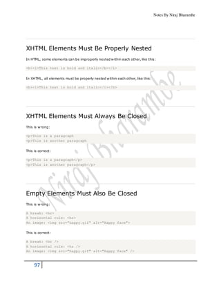 Notes By Niraj Bharambe
97
XHTML Elements Must Be Properly Nested
In HTML, some elements can be improperly nested within each other, like this:
<b><i>This text is bold and italic</b></i>
In XHTML, all elements must be properly nested within each other, like this:
<b><i>This text is bold and italic</i></b>
XHTML Elements Must Always Be Closed
This is wrong:
<p>This is a paragraph
<p>This is another paragraph
This is correct:
<p>This is a paragraph</p>
<p>This is another paragraph</p>
Empty Elements Must Also Be Closed
This is wrong:
A break: <br>
A horizontal rule: <hr>
An image: <img src="happy.gif" alt="Happy face">
This is correct:
A break: <br />
A horizontal rule: <hr />
An image: <img src="happy.gif" alt="Happy face" />
 