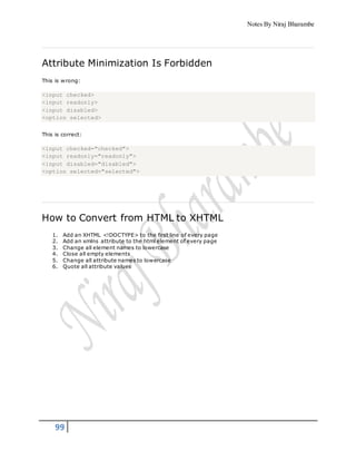 Notes By Niraj Bharambe
99
Attribute Minimization Is Forbidden
This is wrong:
<input checked>
<input readonly>
<input disabled>
<option selected>
This is correct:
<input checked="checked">
<input readonly="readonly">
<input disabled="disabled">
<option selected="selected">
How to Convert from HTML to XHTML
1. Add an XHTML <!DOCTYPE> to the first line of every page
2. Add an xmlns attribute to the html element of every page
3. Change all element names to lowercase
4. Close all empty elements
5. Change all attribute names to lowercase
6. Quote all attribute values
 