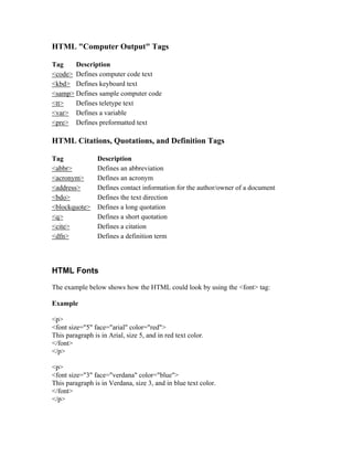 HTML "Computer Output" Tags
Tag Description
<code> Defines computer code text
<kbd> Defines keyboard text
<samp> Defines sample computer code
<tt> Defines teletype text
<var> Defines a variable
<pre> Defines preformatted text
HTML Citations, Quotations, and Definition Tags
Tag Description
<abbr> Defines an abbreviation
<acronym> Defines an acronym
<address> Defines contact information for the author/owner of a document
<bdo> Defines the text direction
<blockquote> Defines a long quotation
<q> Defines a short quotation
<cite> Defines a citation
<dfn> Defines a definition term
HTML Fonts
The example below shows how the HTML could look by using the <font> tag:
Example
<p>
<font size="5" face="arial" color="red">
This paragraph is in Arial, size 5, and in red text color.
</font>
</p>
<p>
<font size="3" face="verdana" color="blue">
This paragraph is in Verdana, size 3, and in blue text color.
</font>
</p>
 