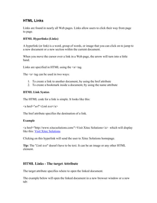 HTML Links
Links are found in nearly all Web pages. Links allow users to click their way from page
to page.
HTML Hyperlinks (Links)
A hyperlink (or link) is a word, group of words, or image that you can click on to jump to
a new document or a new section within the current document.
When you move the cursor over a link in a Web page, the arrow will turn into a little
hand.
Links are specified in HTML using the <a> tag.
The <a> tag can be used in two ways:
1. To create a link to another document, by using the href attribute
2. To create a bookmark inside a document, by using the name attribute
HTML Link Syntax
The HTML code for a link is simple. It looks like this:
<a href="url">Link text</a>
The href attribute specifies the destination of a link.
Example
<a href="http://www.xitecsolutions.com/">Visit Xitec Solutions</a> which will display
like this: Visit Xitec Solutions
Clicking on this hyperlink will send the user to Xitec Solutions homepage.
Tip: The "Link text" doesn't have to be text. It can be an image or any other HTML
element.
HTML Links - The target Attribute
The target attribute specifies where to open the linked document.
The example below will open the linked document in a new browser window or a new
tab:
 