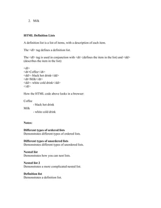 2. Milk
HTML Definition Lists
A definition list is a list of items, with a description of each item.
The <dl> tag defines a definition list.
The <dl> tag is used in conjunction with <dt> (defines the item in the list) and <dd>
(describes the item in the list):
<dl>
<dt>Coffee</dt>
<dd>- black hot drink</dd>
<dt>Milk</dt>
<dd>- white cold drink</dd>
</dl>
How the HTML code above looks in a browser:
Coffee
- black hot drink
Milk
- white cold drink
Notes:
Different types of ordered lists
Demonstrates different types of ordered lists.
Different types of unordered lists
Demonstrates different types of unordered lists.
Nested list
Demonstrates how you can nest lists.
Nested list 2
Demonstrates a more complicated nested list.
Definition list
Demonstrates a definition list.
 