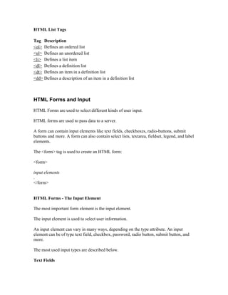 HTML List Tags
Tag Description
<ol> Defines an ordered list
<ul> Defines an unordered list
<li> Defines a list item
<dl> Defines a definition list
<dt> Defines an item in a definition list
<dd> Defines a description of an item in a definition list
HTML Forms and Input
HTML Forms are used to select different kinds of user input.
HTML forms are used to pass data to a server.
A form can contain input elements like text fields, checkboxes, radio-buttons, submit
buttons and more. A form can also contain select lists, textarea, fieldset, legend, and label
elements.
The <form> tag is used to create an HTML form:
<form>
input elements
.
</form>
HTML Forms - The Input Element
The most important form element is the input element.
The input element is used to select user information.
An input element can vary in many ways, depending on the type attribute. An input
element can be of type text field, checkbox, password, radio button, submit button, and
more.
The most used input types are described below.
Text Fields
 