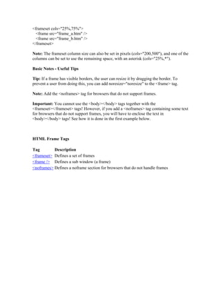 <frameset cols="25%,75%">
<frame src="frame_a.htm" />
<frame src="frame_b.htm" />
</frameset>
Note: The frameset column size can also be set in pixels (cols="200,500"), and one of the
columns can be set to use the remaining space, with an asterisk (cols="25%,*").
Basic Notes - Useful Tips
Tip: If a frame has visible borders, the user can resize it by dragging the border. To
prevent a user from doing this, you can add noresize="noresize" to the <frame> tag.
Note: Add the <noframes> tag for browsers that do not support frames.
Important: You cannot use the <body></body> tags together with the
<frameset></frameset> tags! However, if you add a <noframes> tag containing some text
for browsers that do not support frames, you will have to enclose the text in
<body></body> tags! See how it is done in the first example below.
HTML Frame Tags
Tag Description
<frameset> Defines a set of frames
<frame /> Defines a sub window (a frame)
<noframes> Defines a noframe section for browsers that do not handle frames
 