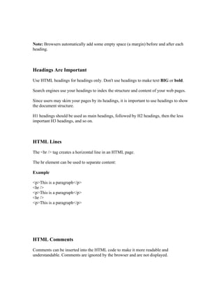 Note: Browsers automatically add some empty space (a margin) before and after each
heading.
Headings Are Important
Use HTML headings for headings only. Don't use headings to make text BIG or bold.
Search engines use your headings to index the structure and content of your web pages.
Since users may skim your pages by its headings, it is important to use headings to show
the document structure.
H1 headings should be used as main headings, followed by H2 headings, then the less
important H3 headings, and so on.
HTML Lines
The <hr /> tag creates a horizontal line in an HTML page.
The hr element can be used to separate content:
Example
<p>This is a paragraph</p>
<hr />
<p>This is a paragraph</p>
<hr />
<p>This is a paragraph</p>
HTML Comments
Comments can be inserted into the HTML code to make it more readable and
understandable. Comments are ignored by the browser and are not displayed.
 