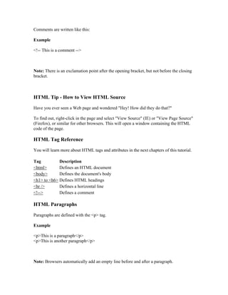 Comments are written like this:
Example
<!-- This is a comment -->
Note: There is an exclamation point after the opening bracket, but not before the closing
bracket.
HTML Tip - How to View HTML Source
Have you ever seen a Web page and wondered "Hey! How did they do that?"
To find out, right-click in the page and select "View Source" (IE) or "View Page Source"
(Firefox), or similar for other browsers. This will open a window containing the HTML
code of the page.
HTML Tag Reference
You will learn more about HTML tags and attributes in the next chapters of this tutorial.
Tag Description
<html> Defines an HTML document
<body> Defines the document's body
<h1> to <h6> Defines HTML headings
<hr /> Defines a horizontal line
<!--> Defines a comment
HTML Paragraphs
Paragraphs are defined with the <p> tag.
Example
<p>This is a paragraph</p>
<p>This is another paragraph</p>
Note: Browsers automatically add an empty line before and after a paragraph.
 