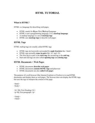 HTML TUTORIAL
What is HTML?
HTML is a language for describing web pages.
• HTML stands for Hyper Text Markup Language
• HTML is not a programming language, it is a markup language
• A markup language is a set of markup tags
• HTML uses markup tags to describe web pages
HTML Tags
HTML markup tags are usually called HTML tags
• HTML tags are keywords surrounded by angle brackets like <html>
• HTML tags normally come in pairs like <b> and </b>
• The first tag in a pair is the start tag, the second tag is the end tag
• Start and end tags are also called opening tags and closing tags
HTML Documents = Web Pages
• HTML documents describe web pages
• HTML documents contain HTML tags and plain text
• HTML documents are also called web pages
The purpose of a web browser (like Internet Explorer or Firefox) is to read HTML
documents and display them as web pages. The browser does not display the HTML tags,
but uses the tags to interpret the content of the page:
<html>
<body>
<h1>My First Heading</h1>
<p>My first paragraph.</p>
</body>
</html>
 