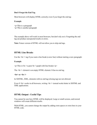 Don't Forget the End Tag
Most browsers will display HTML correctly even if you forget the end tag:
Example
<p>This is a paragraph
<p>This is another paragraph
The example above will work in most browsers, but don't rely on it. Forgetting the end
tag can produce unexpected results or errors.
Note: Future version of HTML will not allow you to skip end tags.
HTML Line Breaks
Use the <br /> tag if you want a line break (a new line) without starting a new paragraph:
Example
<p>This is<br />a para<br />graph with line breaks</p>
The <br /> element is an empty HTML element. It has no end tag.
<br> or <br />
In XHTML, XML, elements with no end tag (closing tag) are not allowed.
Even if <br> works in all browsers, writing <br /> instead works better in XHTML and
XML applications.
HTML Output - Useful Tips
You cannot be sure how HTML will be displayed. Large or small screens, and resized
windows will create different results.
With HTML, you cannot change the output by adding extra spaces or extra lines in your
HTML code.
 