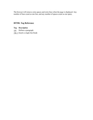 The browser will remove extra spaces and extra lines when the page is displayed. Any
number of lines count as one line, and any number of spaces count as one space.
HTML Tag Reference
Tag Description
<p> Defines a paragraph
<br /> Inserts a single line break
 