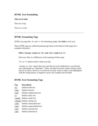 HTML Text Formatting
This text is bold
This text is big
This text is italic
HTML Formatting Tags
HTML uses tags like <b> and <i> for formatting output, like bold or italic text.
These HTML tags are called formatting tags (look at the bottom of this page for a
complete reference).
Often <strong> renders as <b>, and <em> renders as <i>.
However, there is a difference in the meaning of these tags:
<b> or <i> defines bold or italic text only.
<strong> or <em> means that you want the text to be rendered in a way that the
user understands as "important". Today, all major browsers render strong as bold
and em as italics. However, if a browser one day wants to make a text highlighted
with the strong feature, it might be cursive for example and not bold!
HTML Text Formatting Tags
Tag Description
<b> Defines bold text
<big> Defines big text
<em> Defines emphasized text
<i> Defines italic text
<small> Defines small text
<strong> Defines strong text
<sub> Defines subscripted text
<sup> Defines superscripted text
<ins> Defines inserted text
<del> Defines deleted text
 