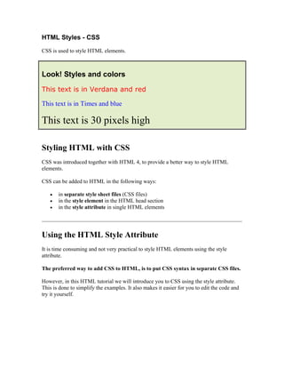 HTML Styles - CSS
CSS is used to style HTML elements.
Look! Styles and colors
This text is in Verdana and red
This text is in Times and blue
This text is 30 pixels high
Styling HTML with CSS
CSS was introduced together with HTML 4, to provide a better way to style HTML
elements.
CSS can be added to HTML in the following ways:
• in separate style sheet files (CSS files)
• in the style element in the HTML head section
• in the style attribute in single HTML elements
Using the HTML Style Attribute
It is time consuming and not very practical to style HTML elements using the style
attribute.
The preferred way to add CSS to HTML, is to put CSS syntax in separate CSS files.
However, in this HTML tutorial we will introduce you to CSS using the style attribute.
This is done to simplify the examples. It also makes it easier for you to edit the code and
try it yourself.
 