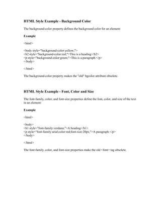 HTML Style Example - Background Color
The background-color property defines the background color for an element:
Example
<html>
<body style="background-color:yellow;">
<h2 style="background-color:red;">This is a heading</h2>
<p style="background-color:green;">This is a paragraph.</p>
</body>
</html>
The background-color property makes the "old" bgcolor attribute obsolete.
HTML Style Example - Font, Color and Size
The font-family, color, and font-size properties define the font, color, and size of the text
in an element:
Example
<html>
<body>
<h1 style="font-family:verdana;">A heading</h1>
<p style="font-family:arial;color:red;font-size:20px;">A paragraph.</p>
</body>
</html>
The font-family, color, and font-size properties make the old <font> tag obsolete.
 