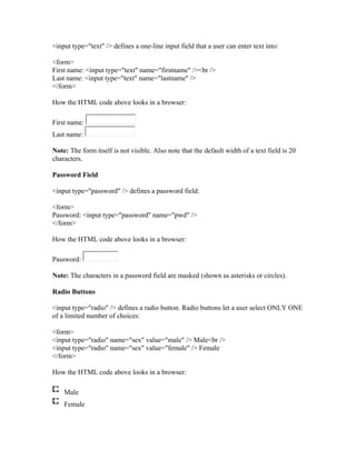 <input type="text" /> defines a one-line input field that a user can enter text into:
<form>
First name: <input type="text" name="firstname" /><br />
Last name: <input type="text" name="lastname" />
</form>
How the HTML code above looks in a browser:
First name:
Last name:
Note: The form itself is not visible. Also note that the default width of a text field is 20
characters.
Password Field
<input type="password" /> defines a password field:
<form>
Password: <input type="password" name="pwd" />
</form>
How the HTML code above looks in a browser:
Password:
Note: The characters in a password field are masked (shown as asterisks or circles).
Radio Buttons
<input type="radio" /> defines a radio button. Radio buttons let a user select ONLY ONE
of a limited number of choices:
<form>
<input type="radio" name="sex" value="male" /> Male<br />
<input type="radio" name="sex" value="female" /> Female
</form>
How the HTML code above looks in a browser:
Male
Female
 