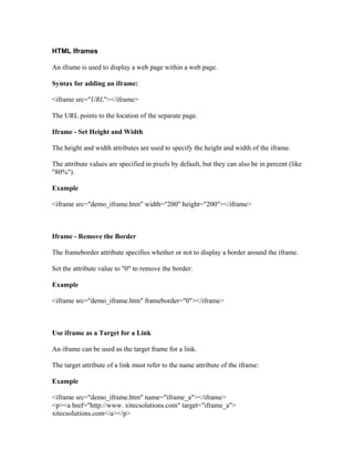 HTML Iframes
An iframe is used to display a web page within a web page.
Syntax for adding an iframe:
<iframe src="URL"></iframe>
The URL points to the location of the separate page.
Iframe - Set Height and Width
The height and width attributes are used to specify the height and width of the iframe.
The attribute values are specified in pixels by default, but they can also be in percent (like
"80%").
Example
<iframe src="demo_iframe.htm" width="200" height="200"></iframe>
Iframe - Remove the Border
The frameborder attribute specifies whether or not to display a border around the iframe.
Set the attribute value to "0" to remove the border:
Example
<iframe src="demo_iframe.htm" frameborder="0"></iframe>
Use iframe as a Target for a Link
An iframe can be used as the target frame for a link.
The target attribute of a link must refer to the name attribute of the iframe:
Example
<iframe src="demo_iframe.htm" name="iframe_a"></iframe>
<p><a href="http://www. xitecsolutions.com" target="iframe_a">
xitecsolutions.com</a></p>
 