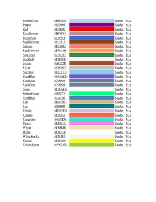 PowderBlue #B0E0E6 Shades Mix
Purple #800080 Shades Mix
Red #FF0000 Shades Mix
RosyBrown #BC8F8F Shades Mix
RoyalBlue #4169E1 Shades Mix
SaddleBrown #8B4513 Shades Mix
Salmon #FA8072 Shades Mix
SandyBrown #F4A460 Shades Mix
SeaGreen #2E8B57 Shades Mix
SeaShell #FFF5EE Shades Mix
Sienna #A0522D Shades Mix
Silver #C0C0C0 Shades Mix
SkyBlue #87CEEB Shades Mix
SlateBlue #6A5ACD Shades Mix
SlateGray #708090 Shades Mix
SlateGrey #708090 Shades Mix
Snow #FFFAFA Shades Mix
SpringGreen #00FF7F Shades Mix
SteelBlue #4682B4 Shades Mix
Tan #D2B48C Shades Mix
Teal #008080 Shades Mix
Thistle #D8BFD8 Shades Mix
Tomato #FF6347 Shades Mix
Turquoise #40E0D0 Shades Mix
Violet #EE82EE Shades Mix
Wheat #F5DEB3 Shades Mix
White #FFFFFF Shades Mix
WhiteSmoke #F5F5F5 Shades Mix
Yellow #FFFF00 Shades Mix
YellowGreen #9ACD32 Shades Mix
 