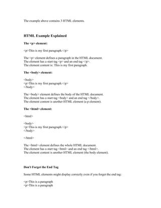 The example above contains 3 HTML elements.
HTML Example Explained
The <p> element:
<p>This is my first paragraph.</p>
The <p> element defines a paragraph in the HTML document.
The element has a start tag <p> and an end tag </p>.
The element content is: This is my first paragraph.
The <body> element:
<body>
<p>This is my first paragraph.</p>
</body>
The <body> element defines the body of the HTML document.
The element has a start tag <body> and an end tag </body>.
The element content is another HTML element (a p element).
The <html> element:
<html>
<body>
<p>This is my first paragraph.</p>
</body>
</html>
The <html> element defines the whole HTML document.
The element has a start tag <html> and an end tag </html>.
The element content is another HTML element (the body element).
Don't Forget the End Tag
Some HTML elements might display correctly even if you forget the end tag:
<p>This is a paragraph
<p>This is a paragraph
 