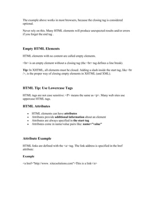 The example above works in most browsers, because the closing tag is considered
optional.
Never rely on this. Many HTML elements will produce unexpected results and/or errors
if you forget the end tag .
Empty HTML Elements
HTML elements with no content are called empty elements.
<br> is an empty element without a closing tag (the <br> tag defines a line break).
Tip: In XHTML, all elements must be closed. Adding a slash inside the start tag, like <br
/>, is the proper way of closing empty elements in XHTML (and XML).
HTML Tip: Use Lowercase Tags
HTML tags are not case sensitive: <P> means the same as <p>. Many web sites use
uppercase HTML tags.
HTML Attributes
• HTML elements can have attributes
• Attributes provide additional information about an element
• Attributes are always specified in the start tag
• Attributes come in name/value pairs like: name="value"
Attribute Example
HTML links are defined with the <a> tag. The link address is specified in the href
attribute:
Example
<a href="http://www. xitecsolutions.com">This is a link</a>
 
