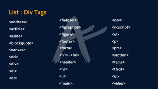 <address>
<article>
<aside>
<blockquote>
<canvas>
<dd>
<div>
<dl>
<dt>
List : Div Tags
<fieldset>
<figcaption>
<figure>
<footer>
<form>
<h1>-<h6>
<header>
<hr>
<li>
<main>
<nav>
<noscript>
<ol>
<p>
<pre>
<section>
<table>
<tfoot>
<ul>
<video>
 