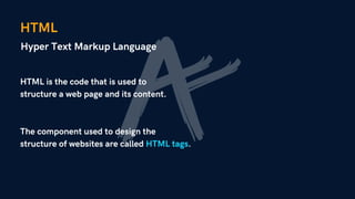 HTML
Hyper Text Markup Language
HTML is the code that is used to
structure a web page and its content.
The component used to design the
structure of websites are called HTML tags.
 