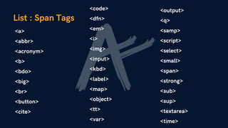 List : Span Tags
<a>
<abbr>
<acronym>
<b>
<bdo>
<big>
<br>
<button>
<cite>
<code>
<dfn>
<em>
<i>
<img>
<input>
<kbd>
<label>
<map>
<object>
<tt>
<var>
<output>
<q>
<samp>
<script>
<select>
<small>
<span>
<strong>
<sub>
<sup>
<textarea>
<time>
 