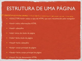 ESTRUTURA DE UMA PÁGINA
<!DOCTYPE html> indica o tipo de HTML que será reconhecido pelo navegador	

<html> indica informações HTML	

<head> cabeçalho	

<title> início do título da página	

</title> fecha título da página	

</head> fecha cabeçalho	

<body> corpo principal da página	

</body> fecha corpo principal da página	

</html> ﬁm do documento HTML
 