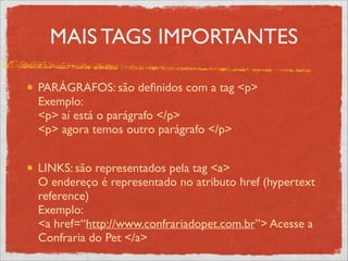 MAIS TAGS IMPORTANTES
PARÁGRAFOS: são deﬁnidos com a tag <p> 
Exemplo: 
<p> aí está o parágrafo </p> 
<p> agora temos outro parágrafo </p> 
LINKS: são representados pela tag <a> 
O endereço é representado no atributo href (hypertext
reference) 
Exemplo: 
<a href=“http://www.confrariadopet.com.br”> Acesse a
Confraria do Pet </a>
 